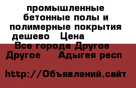 промышленные бетонные полы и полимерные покрытия дешево › Цена ­ 1 008 - Все города Другое » Другое   . Адыгея респ.